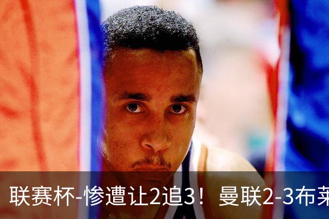 联赛杯-惨遭让2追3！曼联2-3布莱顿 连续两年一轮游